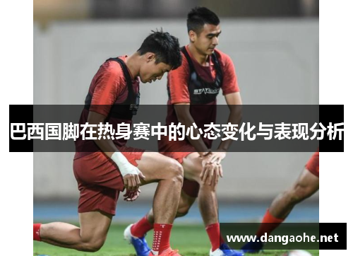 巴西国脚在热身赛中的心态变化与表现分析
