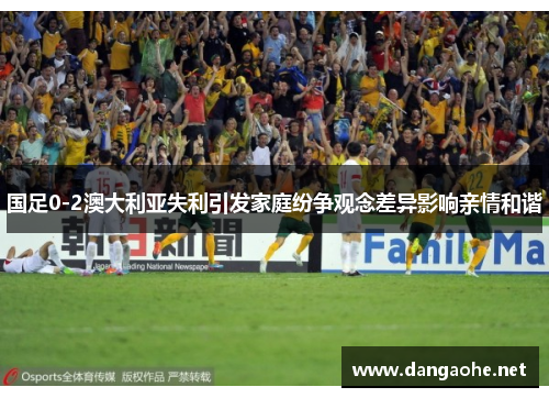 国足0-2澳大利亚失利引发家庭纷争观念差异影响亲情和谐