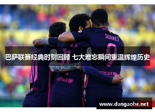 巴萨联赛经典时刻回顾 七大难忘瞬间重温辉煌历史