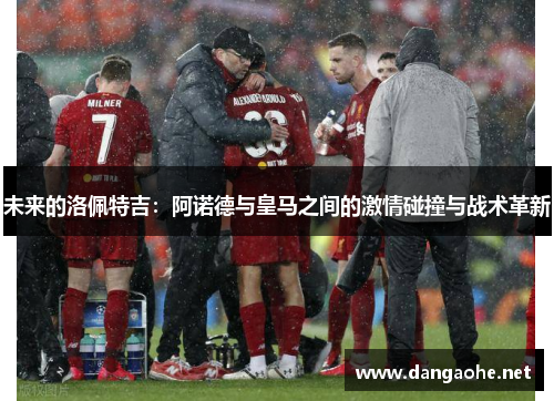 未来的洛佩特吉：阿诺德与皇马之间的激情碰撞与战术革新