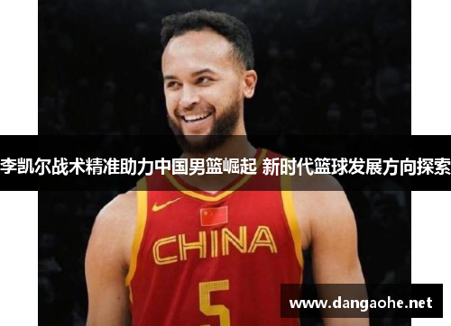 李凯尔战术精准助力中国男篮崛起 新时代篮球发展方向探索