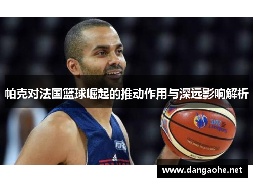 帕克对法国篮球崛起的推动作用与深远影响解析