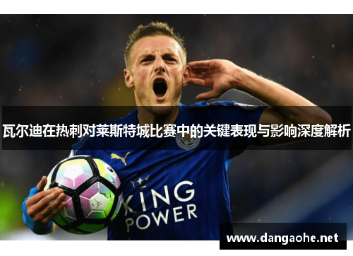 瓦尔迪在热刺对莱斯特城比赛中的关键表现与影响深度解析