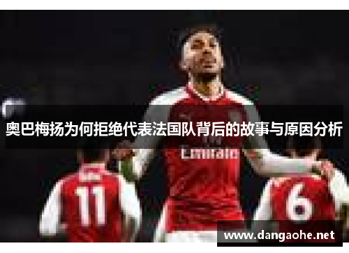 奥巴梅扬为何拒绝代表法国队背后的故事与原因分析 奥巴梅扬为何拒绝代表法国队背后的故事与原因分析