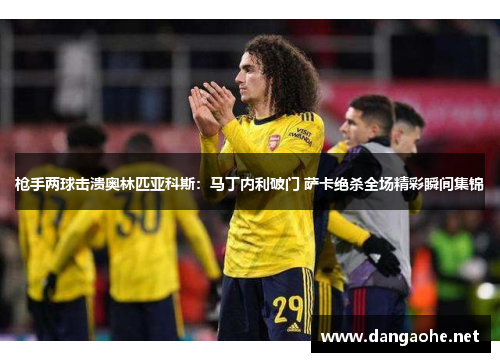 枪手两球击溃奥林匹亚科斯：马丁内利破门 萨卡绝杀全场精彩瞬间集锦